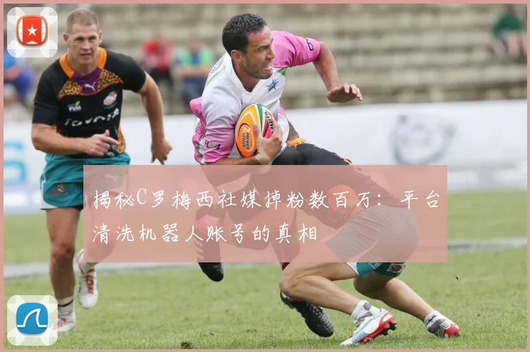 揭秘C罗梅西社媒掉粉数百万：平台清洗机器人账号的真相