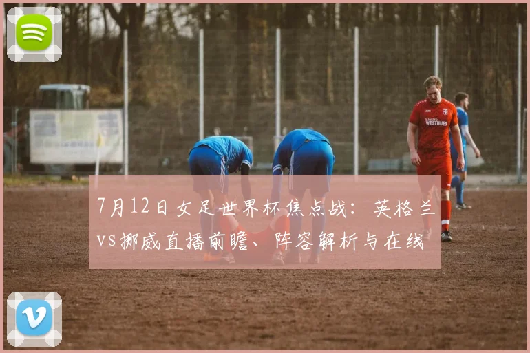 7月12日女足世界杯焦点战：英格兰vs挪威直播前瞻、阵容解析与在线观看指南