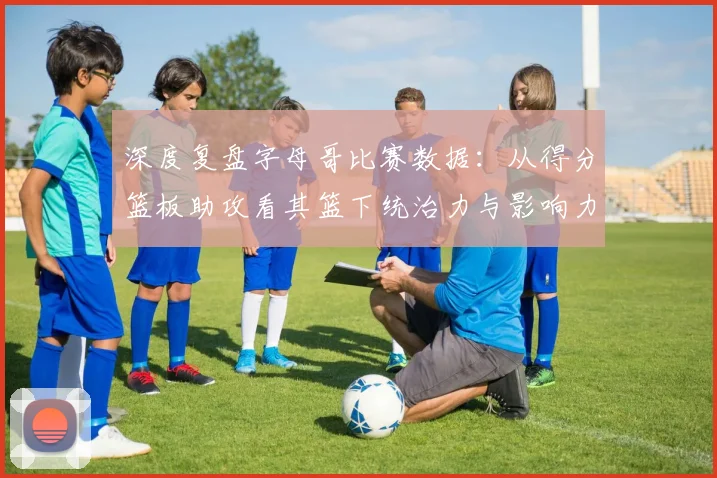 深度复盘字母哥比赛数据：从得分篮板助攻看其篮下统治力与影响力