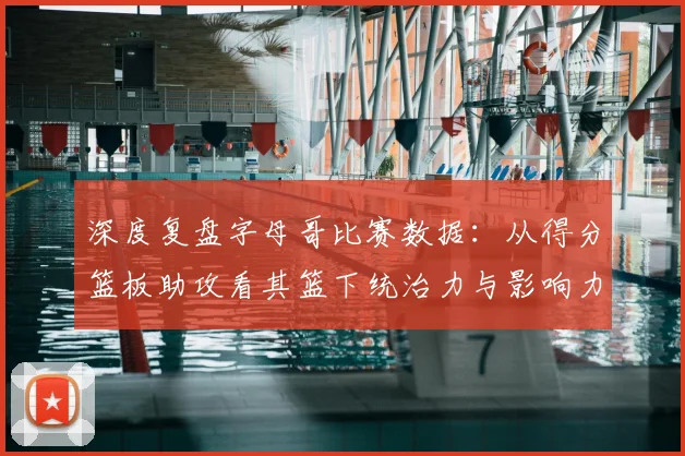 深度复盘字母哥比赛数据：从得分篮板助攻看其篮下统治力与影响力