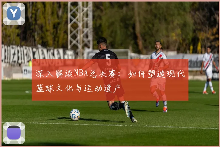 深入解读NBA总决赛：如何塑造现代篮球文化与运动遗产