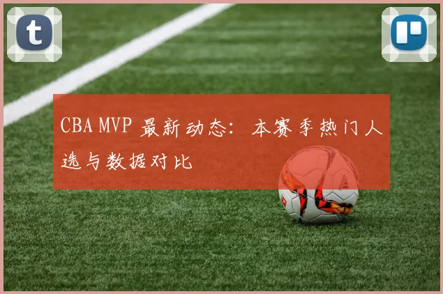 CBA MVP 最新动态：本赛季热门人选与数据对比