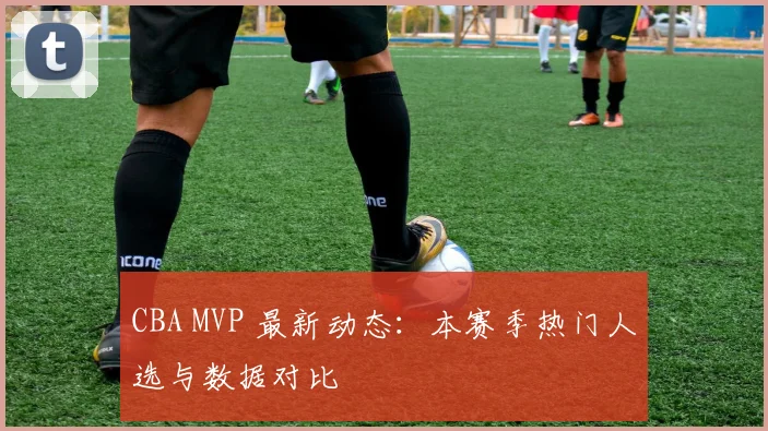 CBA MVP 最新动态:本赛季热门人选与数据对比