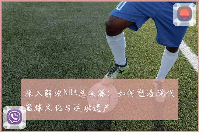深入解读NBA总决赛:如何塑造现代篮球文化与运动遗产