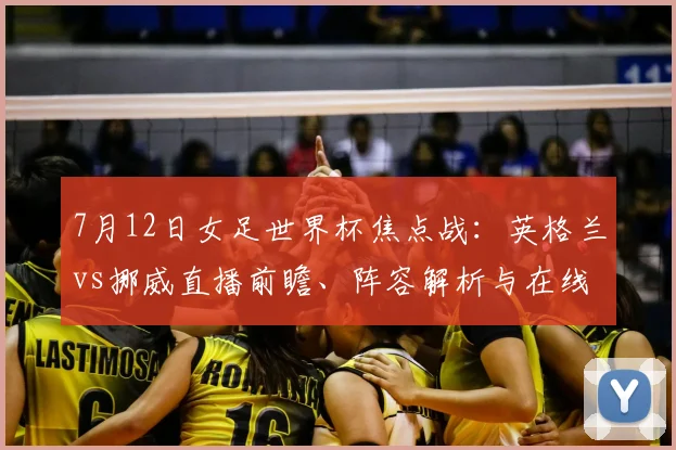 7月12日女足世界杯焦点战:英格兰vs挪威直播前瞻、阵容解析与在线观看指南